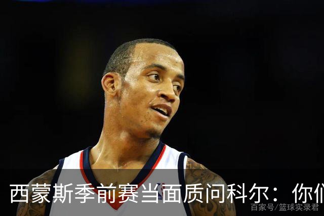 西蒙斯季前赛当面质问科尔：你们不是不要我吗？